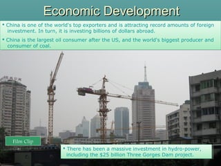 Economic DevelopmentEconomic Development
 China is one of the world's top exporters and is attracting record amounts of foreign
investment. In turn, it is investing billions of dollars abroad.
 China is the largest oil consumer after the US, and the world's biggest producer and
consumer of coal.
 China is one of the world's top exporters and is attracting record amounts of foreign
investment. In turn, it is investing billions of dollars abroad.
 China is the largest oil consumer after the US, and the world's biggest producer and
consumer of coal.
(46)
Film Clip
 There has been a massive investment in hydro-power,
including the $25 billion Three Gorges Dam project.
 There has been a massive investment in hydro-power,
including the $25 billion Three Gorges Dam project.
 