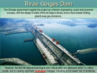 Three Gorges DamThree Gorges Dam
The Chinese government regards the project as a historic engineering, social and economic
success, with the design of state-of-the-art large turbines, and a move toward limiting
greenhouse gas emissions.
The Chinese government regards the project as a historic engineering, social and economic
success, with the design of state-of-the-art large turbines, and a move toward limiting
greenhouse gas emissions.
However, the dam flooded archaeological and cultural sites and displaced some 1.3 million
people, and is causing significant ecological changes, including an increased risk of landslides.
However, the dam flooded archaeological and cultural sites and displaced some 1.3 million
people, and is causing significant ecological changes, including an increased risk of landslides.
 