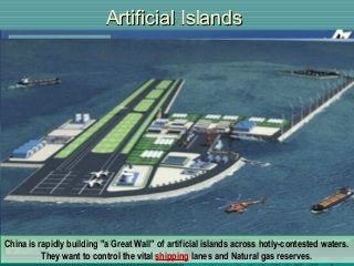 Artificial IslandsArtificial Islands
China is rapidly building "a Great Wall" of artificial islands across hotly-contested waters.
They want to control the vital shipping lanes and Natural gas reserves.
China is rapidly building "a Great Wall" of artificial islands across hotly-contested waters.
They want to control the vital shipping lanes and Natural gas reserves.
 