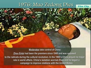 1976: Mao Zedong Dies1976: Mao Zedong Dies
ModeratesModerates take control of Chinatake control of China
Zhou EnlaiZhou Enlai had been the premiere since 1949 and was opposedhad been the premiere since 1949 and was opposed
to the radicals during the cultural revolution. In the 1960’s China played no majorto the radicals during the cultural revolution. In the 1960’s China played no major
role in world affairs. China’s isolation worried Zhou and he began arole in world affairs. China’s isolation worried Zhou and he began a
campaign to improve relations with the United Statescampaign to improve relations with the United States
Film ClipFilm Clip
 