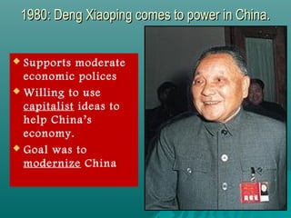 1980: Deng Xiaoping comes to power in China.1980: Deng Xiaoping comes to power in China.
 Supports moderate
economic polices
 Willing to use
capitalist ideas to
help China’s
economy.
 Goal was to
modernize China
 