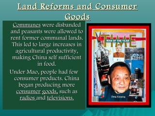Land Reforms and ConsumerLand Reforms and Consumer
GoodsGoods
CommunesCommunes were disbandedwere disbanded
and peasants were allowed toand peasants were allowed to
rent former communal lands.rent former communal lands.
This led to large increases inThis led to large increases in
agricultural productivity,agricultural productivity,
making China self sufficientmaking China self sufficient
in food.in food.
Under Mao, people had fewUnder Mao, people had few
consumer products. Chinaconsumer products. China
began producing morebegan producing more
consumerconsumer goods,goods, such assuch as
radiosradios andand televisions.televisions.
 
