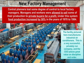 New Factory Management
Central planners lost some degree of control to local factory
managers. Managers and workers were allowed to sell some of
their production to private buyers for a profit. Under this system
food production increased by 50% in the years of 1978 to 1984.
The facility pictured
here manufactures
industrial air
conditioners. This is
a very successful,
privately run
company, and the
CEO places great
value on discipline
and order.
The facility pictured
here manufactures
industrial air
conditioners. This is
a very successful,
privately run
company, and the
CEO places great
value on discipline
and order.
 