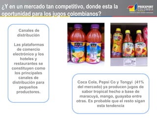 ¿Y en un mercado tan competitivo, donde esta la
oportunidad para los jugos colombianos?
Coca Cola, Pepsi Co y Tongyi (41%
del mercado) ya producen jugos de
sabor tropical hecho a base de
maracuyá, mango, guayaba entre
otras. Es probable que el resto sigan
esta tendencia
Canales de
distribución
Las plataformas
de comercio
electrónico y los
hoteles y
restaurantes se
constituyen como
los principales
canales de
distribución para
pequeños
productores.
 