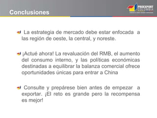 Conclusiones
La estrategia de mercado debe estar enfocada a
las región de oeste, la central, y noreste.
¡Actué ahora! La revaluación del RMB, el aumento
del consumo interno, y las políticas económicas
destinadas a equilibrar la balanza comercial ofrece
oportunidades únicas para entrar a China
Consulte y prepárese bien antes de empezar a
exportar. ¡El reto es grande pero la recompensa
es mejor!
 