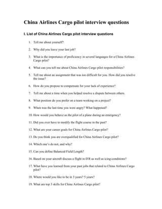 China Airlines Cargo pilot interview questions

I. List of China Airlines Cargo pilot interview questions

   1. Tell me about yourself?

   2. Why did you leave your last job?

   3. What is the importance of proficiency in several languages for a China Airlines
      Cargo pilot?

   4. What can you tell me about China Airlines Cargo pilot responsibilities?

   5. Tell me about an assignment that was too difficult for you. How did you resolve
      the issue?

   6. How do you propose to compensate for your lack of experience?

   7. Tell me about a time when you helped resolve a dispute between others.

   8. What position do you prefer on a team working on a project?

   9. When was the last time you were angry? What happened?

   10. How would you behave as the pilot of a plane during an emergency?

   11. Did you ever have to modify the flight course in the past?

   12. What are your career goals for China Airlines Cargo pilot?

   13. Do you think you are overqualified for China Airlines Cargo pilot?

   14. Which one’s do not, and why?

   15. Can you define Balanced Field Length?

   16. Based on your aircraft discuss a flight in IFR as well as icing-conditions?

   17. What have you learned from your past jobs that related to China Airlines Cargo
       pilot?

   18. Where would you like to be in 3 years? 5 years?

   19. What are top 3 skills for China Airlines Cargo pilot?
 