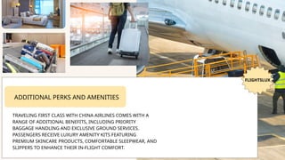 FLIGHTSLUX
ADDITIONAL PERKS AND AMENITIES
TRAVELING FIRST CLASS WITH CHINA AIRLINES COMES WITH A
RANGE OF ADDITIONAL BENEFITS, INCLUDING PRIORITY
BAGGAGE HANDLING AND EXCLUSIVE GROUND SERVICES.
PASSENGERS RECEIVE LUXURY AMENITY KITS FEATURING
PREMIUM SKINCARE PRODUCTS, COMFORTABLE SLEEPWEAR, AND
SLIPPERS TO ENHANCE THEIR IN-FLIGHT COMFORT.
 