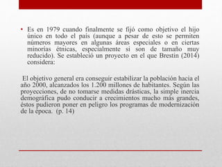 • Es en 1979 cuando finalmente se fijó como objetivo el hijo 
único en todo el país (aunque a pesar de esto se permiten 
números mayores en algunas áreas especiales o en ciertas 
minorías étnicas, especialmente si son de tamaño muy 
reducido). Se estableció un proyecto en el que Brestin (2014) 
considera: 
El objetivo general era conseguir estabilizar la población hacia el 
año 2000, alcanzados los 1.200 millones de habitantes. Según las 
proyecciones, de no tomarse medidas drásticas, la simple inercia 
demográfica pudo conducir a crecimientos mucho más grandes, 
éstos pudieron poner en peligro los programas de modernización 
de la época. (p. 14) 
 