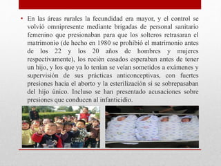 • En las áreas rurales la fecundidad era mayor, y el control se 
volvió omnipresente mediante brigadas de personal sanitario 
femenino que presionaban para que los solteros retrasaran el 
matrimonio (de hecho en 1980 se prohibió el matrimonio antes 
de los 22 y los 20 años de hombres y mujeres 
respectivamente), los recién casados esperaban antes de tener 
un hijo, y los que ya lo tenían se veían sometidos a exámenes y 
supervisión de sus prácticas anticonceptivas, con fuertes 
presiones hacia el aborto y la esterilización si se sobrepasaban 
del hijo único. Incluso se han presentado acusaciones sobre 
presiones que conducen al infanticidio. 
 