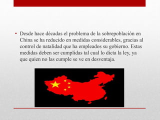 • Desde hace décadas el problema de la sobrepoblación en 
China se ha reducido en medidas considerables, gracias al 
control de natalidad que ha empleados su gobierno. Estas 
medidas deben ser cumplidas tal cual lo dicta la ley, ya 
que quien no las cumple se ve en desventaja. 
 
