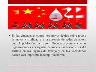• En las ciudades el control era mayor debido sobre todo a 
la mayor visibilidad y a la ausencia de redes de apoyo 
entre la población. La mayor influencia y presencia de las 
organizaciones encargadas de supervisar las órdenes del 
Partido en los lugares de trabajo y en los vecindarios 
hacían casi imposible incumplir la norma. 
 
