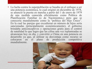 • La lucha contra la superpoblación se basaba en el enfoque a ser 
una potencia económica, lo cual originó en diciembre de 1978, 
se anunció la puesta en marcha a partir del 1 de enero de 1979 
de una medida conocida oficialmente como Política de 
Planificación Familiar (o de Nacimientos,) pero que se 
conocería mundialmente como la “política del Hijo Único”. 
En la cual las parejas que excedieran en número de hijos seria 
sancionadas (principalmente económicamente), el gobierno 
brindaba anticonceptivos y operaciones gratis para el control 
de natalidad lo que logro que las cifras una vez replanteadas se 
alcanzaran hoy en día, y convirtió a China en una potencia en 
desarrollo ya que, al utilizar su desventaja como recurso se 
colocaron en el plano de producción competitiva 
mundialmente. 
 