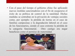 • Con el paso del tiempo el gobierno chino fue aplicando 
nuevas medidas sancionadoras con el fin de asegurarse el 
éxito de su política de control de la natalidad. Dichas 
medidas se centraban en la privación de ventajas sociales 
como, por ejemplo: la pérdida de tierras en el caso de 
familias campesinas o la degradación laboral en el caso 
de los funcionarios, siendo el caso extremo la pérdida de 
la categoría funcionarial. Otro castigo era negar 
beneficios como el permiso de maternidad. 
 