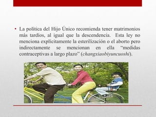 • La política del Hijo Único recomienda tener matrimonios 
más tardíos, al igual que la descendencia. Esta ley no 
menciona explícitamente la esterilización o el aborto pero 
indirectamente se mencionan en ella “medidas 
contraceptivas a largo plazo” (changxiaobiyuncuoshi). 
 