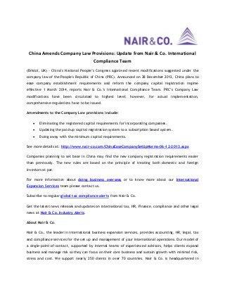 China Amends Company Law Provisions: Update from Nair & Co. International
Compliance Team
(Bristol, UK) - China’s National People’s Congress approved recent modifications suggested under the
company law of the People's Republic of China (PRC). Announced on 28 December 2013, China plans to
ease company establishment requirements and reform the company capital registration regime
effective 1 March 2014, reports Nair & Co.’s International Compliance Team. PRC’s Company Law
modifications have been circulated to highest level; however, for actual implementation,
comprehensive regulations have to be issued.
Amendments to the Company Law provisions include:


Eliminating the registered capital requirements for incorporating companies.



Updating the paid-up capital registration system to a subscription based system.



Doing away with the minimum capital requirements.

See more details at: http://www.nair-co.com/ChinaEaseCompanySetUpNorms-06-12-2013.aspx
Companies planning to set base in China may find the new company registration requirements easier
than previously. The new rules are based on the principle of treating both domestic and foreign
investors at par.
For more information about doing business overseas or to know more about our International
Expansion Services team please contact us.
Subscribe to regular global tax compliance alerts from Nair & Co.
Get the latest news releases and updates on international tax, HR, Finance, compliance and other legal
news at Nair & Co. Industry Alerts.
About Nair & Co.
Nair & Co., the leader in international business expansion services, provides accounting, HR, legal, tax
and compliance services for the set up and management of your international operations. Our model of
a single-point-of-contact, supported by internal teams of experienced advisors, helps clients expand
business and manage risk so they can focus on their core business and sustain growth with minimal risk,
stress and cost. We support nearly 250 clients in over 70 countries. Nair & Co. is headquartered in

 