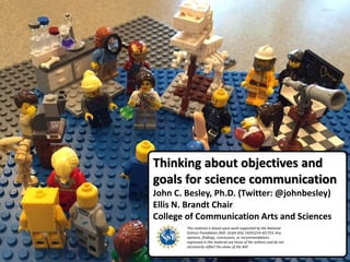 Thinking about objectives and
goals for science communication
John C. Besley, Ph.D. (Twitter: @johnbesley)
Ellis N. Brandt Chair
College of Communication Arts and Sciences
This material is based upon work supported by the National
Science Foundation (NSF, Grant AISL 14241214-421723. Any
opinions, findings, conclusions, or recommendations
expressed in this material are those of the authors and do not
necessarily reflect the views of the NSF.
 
