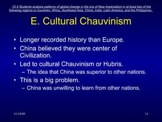 E. Cultural Chauvinism Longer recorded history than Europe. China believed they were center of Civilization. Led to cultural Chauvinism or Hubris. The idea that China was superior to other nations. This is a big problem. China was unwilling to learn from other nations. 