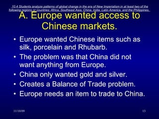 A. Europe wanted access to Chinese markets. Europe wanted Chinese items such as silk, porcelain and Rhubarb. The problem was that China did not want anything from Europe. China only wanted gold and silver. Creates a Balance of Trade problem. Europe needs an item to trade to China. 