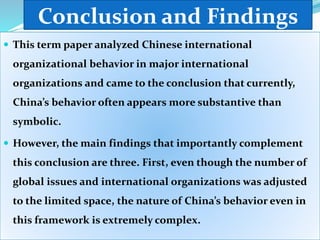 Conclusion and Findings
 This term paper analyzed Chinese international
organizational behavior in major international
organizations and came to the conclusion that currently,
China’s behavior often appears more substantive than
symbolic.
 However, the main findings that importantly complement
this conclusion are three. First, even though the number of
global issues and international organizations was adjusted
to the limited space, the nature of China’s behavior even in
this framework is extremely complex.
 