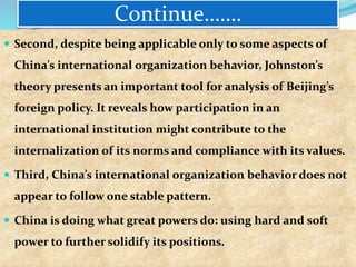 Continue…….
 Second, despite being applicable only to some aspects of
China’s international organization behavior, Johnston’s
theory presents an important tool for analysis of Beijing’s
foreign policy. It reveals how participation in an
international institution might contribute to the
internalization of its norms and compliance with its values.
 Third, China’s international organization behavior does not
appear to follow one stable pattern.
 China is doing what great powers do: using hard and soft
power to further solidify its positions.
 