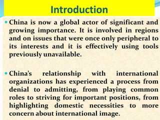 Introduction
 China is now a global actor of significant and
growing importance. It is involved in regions
and on issues that were once only peripheral to
its interests and it is effectively using tools
previously unavailable.
 China’s relationship with international
organizations has experienced a process from
denial to admitting, from playing common
roles to striving for important positions, from
highlighting domestic necessities to more
concern about international image.
 