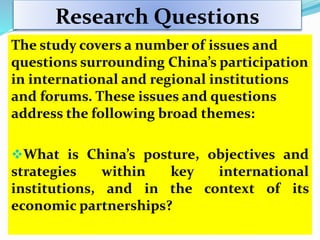 Research Questions
The study covers a number of issues and
questions surrounding China’s participation
in international and regional institutions
and forums. These issues and questions
address the following broad themes:
What is China’s posture, objectives and
strategies within key international
institutions, and in the context of its
economic partnerships?
 