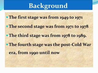 Background
The first stage was from 1949 to 1971
The second stage was from 1971 to 1978
The third stage was from 1978 to 1989.
The fourth stage was the post-Cold War
era, from 1990 until now
 