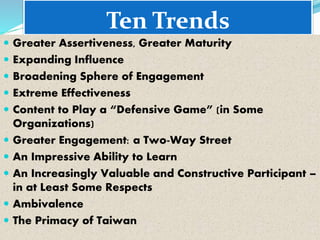 Ten Trends
 Greater Assertiveness, Greater Maturity
 Expanding Influence
 Broadening Sphere of Engagement
 Extreme Effectiveness
 Content to Play a “Defensive Game” (in Some
Organizations)
 Greater Engagement: a Two-Way Street
 An Impressive Ability to Learn
 An Increasingly Valuable and Constructive Participant –
in at Least Some Respects
 Ambivalence
 The Primacy of Taiwan
 