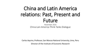 China and Latin America
relations: Past, Present and
Future
November 2016
China-Lain America Think Tanks Dialogue
Carlos Aquino, Professor, San Marcos National University, Lima, Peru
Director of the Institute of Economic Research
 