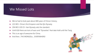 We Missed Lots
 We’ve had to look past about 800 years of China’s history.
 221 BCE- China’s first Emperor and the Qin Dynasty
 204 BCE-220 CE- Han Dynasty sets the standard.
 Until 618 there are tons of wars and “Dynasties” that take hold until the Tang.
 This is an age of awesome for China.
 And then…THE MONGOLs….EVERYWHERE!
 
