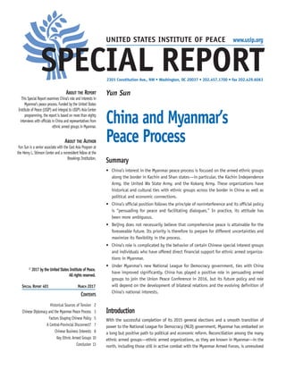 About the Report
This Special Report examines China’s role and interests in
Myanmar’s peace process. Funded by the United States
Institute of Peace (USIP) and integral to USIP’s Asia Center
programming, the report is based on more than eighty
interviews with officials in China and representatives from
ethnic armed groups in Myanmar.
About the Author
Yun Sun is a senior associate with the East Asia Program at
the Henry L. Stimson Center and a nonresident fellow at the
Brookings Institution.
2301 Constitution Ave., NW • Washington, DC 20037 • 202.457.1700 • fax 202.429.6063
Special Report 401	 March 2017
© 2017 by the United States Institute of Peace.
All rights reserved.
Contents
Historical Sources of Tension 2
Chinese Diplomacy and the Myanmar Peace Process 3
Factors Shaping Chinese Policy 5
A Central-Provincial Disconnect? 7
Chinese Business Interests 8
Key Ethnic Armed Groups 10
Conclusion 13
Yun Sun
China and Myanmar’s
Peace Process
Summary
•	 China’s interest in the Myanmar peace process is focused on the armed ethnic groups
along the border in Kachin and Shan states—in particular, the Kachin Independence
Army, the United Wa State Army, and the Kokang Army. These organizations have
historical and cultural ties with ethnic groups across the border in China as well as
political and economic connections.
•	 China’s official position follows the principle of noninterference and its official policy
is “persuading for peace and facilitating dialogues.” In practice, its attitude has
been more ambiguous.
•	 Beijing does not necessarily believe that comprehensive peace is attainable for the
foreseeable future. Its priority is therefore to prepare for different uncertainties and
maximize its flexibility in the process.
•	 China’s role is complicated by the behavior of certain Chinese special interest groups
and individuals who have offered direct financial support for ethnic armed organiza-
tions in Myanmar.
•	 Under Myanmar’s new National League for Democracy government, ties with China
have improved significantly. China has played a positive role in persuading armed
groups to join the Union Peace Conference in 2016, but its future policy and role
will depend on the development of bilateral relations and the evolving definition of
China’s national interests.
Introduction
With the successful completion of its 2015 general elections and a smooth transition of
power to the National League for Democracy (NLD) government, Myanmar has embarked on
a long but positive path to political and economic reform. Reconciliation among the many
ethnic armed groups—ethnic armed organizations, as they are known in Myanmar—in the
north, including those still in active combat with the Myanmar Armed Forces, is unresolved
UNITED STATES INSTITUTE OF PEACE www.usip.org
SPECIAL REPORT
 