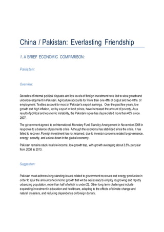 China / Pakistan: Everlasting Friendship
1. A BRIEF ECONOMIC COMPARISON:
Pakistan:
Overview:
Decades ofinternal political disputes and low levels offoreign investmenthave led to slow growth and
underdevelopmentin Pakistan. Agriculture accounts for more than one-fifth of output and two-fifths of
employment. Textiles accountfor mostof Pakistan's exportearnings. Over the pastfew years, low
growth and high inflation, led by a spurtin food prices, have increased the amountofpoverty. As a
result ofpolitical and economic instability, the Pakistani rupee has depreciated more than 40% since
2007.
The governmentagreed to an International Monetary Fund Standby Arrangement in November 2008 in
response to a balance ofpayments crisis. Although the economy has stabilized since the crisis, ithas
failed to recover. Foreign investmenthas not returned, due to investor concerns related to governance,
energy, security, and a slow-down in the global economy.
Pakistan remains stuck in a low-income, low-growth trap, with growth averaging about3.5% per year
from 2008 to 2013.
Suggestion:
Pakistan must address long standing issues related to governmentrevenues and energy production in
order to spur the amount of economic growth that will be necessary to employ its growing and rapidly
urbanizing population, more than half ofwhich is under 22. Other long term challenges include
expanding investmentin education and healthcare, adapting to the effects ofclimate change and
natural disasters, and reducing dependence on foreign donors.
 