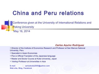 China and Peru relations
Conference given at the University of International Relations and
Peking University
May 16, 2014
Carlos Aquino Rodríguez
 Director of the Institute of Economics Research and Professor at San Marcos National
University, Peru
 Specialist in Asian Economies
 Peru’s Official Translator of the Japanese language
 Master and Doctor Course at Kobe University, Japan
 Visiting Professor at Universities in Asia
E-mail : carloskobe2005@yahoo.com
Web site, Blog, Facebook
 