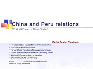 China and Peru relations
    ”5th World Forum on China Studies”,




                                                   Carlos Aquino Rodríguez
 Professor at San Marcos National University, Peru
 Specialist in Asian Economies

 Peru’s Official Translator of the Japanese languaje

 Master and Doctor course at Kobe University, Japan

 Visiting Professor at Asian Universities

 Chairman FEALAC Vision Group


E-mail         : carloskobe2005@yahoo.com
Web site, Blog, Facebook
 