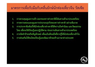 มาตรการเพื่อรับมือกับคลื่นยักษ์นักท่องเที่ยวจีน รัสเซีย
1. การควบคุมดูแลการเข้า-ออกของชาวต่างชาติที่เดินทางเข้ามาประเทศไทย
2. การตรวจสอบและดูแลการประกอบธุรกิจของชาวต่างชาติ อย่างเข้มงวด
3. การประชาสัมพันธ์ให้นักท่องเที่ยวต่างชาติได้ทราบถึงค่านิยม และวัฒนธรรม
ไทย เพื่อจะได้เรียนรู้และปฏิบัติตาม ก่อนการเดินทางเข้ามาประเทศไทย
4. การจัดทําป้ายหรือสัญลักษณ์ เพื่อแจ้งเตือนสิ่งที่ควรรู้ให้นักท่องเที่ยวเข้าใจ4. การจัดทําป้ายหรือสัญลักษณ์ เพื่อแจ้งเตือนสิ่งที่ควรรู้ให้นักท่องเที่ยวเข้าใจ
5. การส่งเสริมให้คนไทยเรียนรู้และพัฒนาทักษะด้านภาษาต่างประเทศ
 