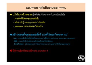 แนวทางการดําเนินงานของ ททท.
ปรับโครงสร้างตลาด มุ่งเน้นส่งเสริมตลาดระดับบนอย่างจริงจัง
- เจาะพื้นที่ที่มีตลาดคุณภาพเพิ่มขึ้น
- สร้างการรับรู้ luxury product ให้มากขึ้น
- ขยายตลาด Niche Market ให้มากขึ้น
ปรับโครงสร้างตลาด มุ่งเน้นส่งเสริมตลาดระดับบนอย่างจริงจัง
- เจาะพื้นที่ที่มีตลาดคุณภาพเพิ่มขึ้น
- สร้างการรับรู้ luxury product ให้มากขึ้น
- ขยายตลาด Niche Market ให้มากขึ้น
สร้างสมดุลทั้งฤดูกาลและพื้นที่ รวมทั้งโครงสร้างตลาด ดังนี้
- เวลา : กระจายตัวนักท่องเที่ยวให้เป็น year round ไม่มีช่องว่างระหว่าง Low season และ high season
- พื้นที่ : กระจายตัวนักท่องเที่ยวจากเมืองท่องเที่ยวหลักไปยังเมืองรอง
- โครงสร้างตลาด : สร้างสมดุลระหว่างกลุ่มตลาดระดับบน กลาง และล่าง /เชิงปริมาณและคุณภาพ
ให้ความรู้แก่นักท่องเที่ยว Do and Don’t
สร้างสมดุลทั้งฤดูกาลและพื้นที่ รวมทั้งโครงสร้างตลาด ดังนี้
- เวลา : กระจายตัวนักท่องเที่ยวให้เป็น year round ไม่มีช่องว่างระหว่าง Low season และ high season
- พื้นที่ : กระจายตัวนักท่องเที่ยวจากเมืองท่องเที่ยวหลักไปยังเมืองรอง
- โครงสร้างตลาด : สร้างสมดุลระหว่างกลุ่มตลาดระดับบน กลาง และล่าง /เชิงปริมาณและคุณภาพ
ให้ความรู้แก่นักท่องเที่ยว Do and Don’t
 