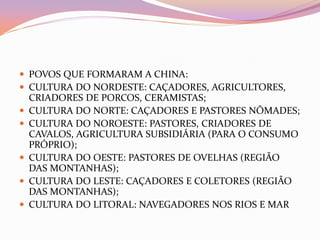  POVOS QUE FORMARAM A CHINA:
 CULTURA DO NORDESTE: CAÇADORES, AGRICULTORES,
    CRIADORES DE PORCOS, CERAMISTAS;
   CULTURA DO NORTE: CAÇADORES E PASTORES NÔMADES;
   CULTURA DO NOROESTE: PASTORES, CRIADORES DE
    CAVALOS, AGRICULTURA SUBSIDIÁRIA (PARA O CONSUMO
    PRÓPRIO);
   CULTURA DO OESTE: PASTORES DE OVELHAS (REGIÃO
    DAS MONTANHAS);
   CULTURA DO LESTE: CAÇADORES E COLETORES (REGIÃO
    DAS MONTANHAS);
   CULTURA DO LITORAL: NAVEGADORES NOS RIOS E MAR
 