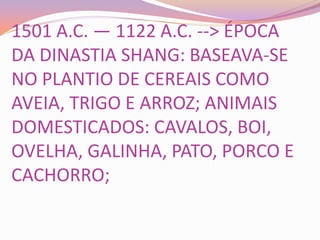 1501 A.C. — 1122 A.C. --> ÉPOCA
DA DINASTIA SHANG: BASEAVA-SE
NO PLANTIO DE CEREAIS COMO
AVEIA, TRIGO E ARROZ; ANIMAIS
DOMESTICADOS: CAVALOS, BOI,
OVELHA, GALINHA, PATO, PORCO E
CACHORRO;
 
