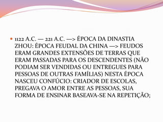  1122 A.C. — 221 A.C. —> ÉPOCA DA DINASTIA
 ZHOU: ÉPOCA FEUDAL DA CHINA —> FEUDOS
 ERAM GRANDES EXTENSÕES DE TERRAS QUE
 ERAM PASSADAS PARA OS DESCENDENTES (NÃO
 PODIAM SER VENDIDAS OU ENTREGUES PARA
 PESSOAS DE OUTRAS FAMÍLIAS) NESTA ÉPOCA
 NASCEU CONFÚCIO: CRIADOR DE ESCOLAS,
 PREGAVA O AMOR ENTRE AS PESSOAS, SUA
 FORMA DE ENSINAR BASEAVA-SE NA REPETIÇÃO;
 