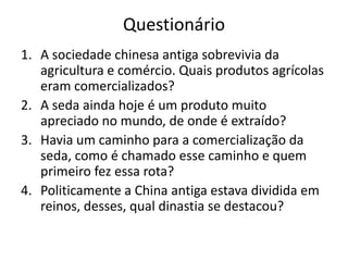 Questionário
1. A sociedade chinesa antiga sobrevivia da
   agricultura e comércio. Quais produtos agrícolas
   eram comercializados?
2. A seda ainda hoje é um produto muito
   apreciado no mundo, de onde é extraído?
3. Havia um caminho para a comercialização da
   seda, como é chamado esse caminho e quem
   primeiro fez essa rota?
4. Politicamente a China antiga estava dividida em
   reinos, desses, qual dinastia se destacou?
 