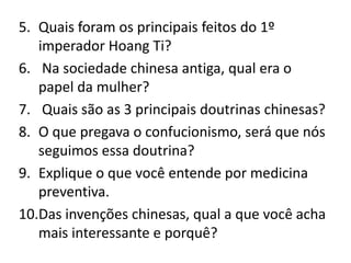 5. Quais foram os principais feitos do 1º
   imperador Hoang Ti?
6. Na sociedade chinesa antiga, qual era o
   papel da mulher?
7. Quais são as 3 principais doutrinas chinesas?
8. O que pregava o confucionismo, será que nós
   seguimos essa doutrina?
9. Explique o que você entende por medicina
   preventiva.
10.Das invenções chinesas, qual a que você acha
   mais interessante e porquê?
 