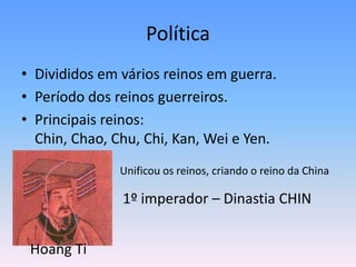 Política
• Divididos em vários reinos em guerra.
• Período dos reinos guerreiros.
• Principais reinos:
  Chin, Chao, Chu, Chi, Kan, Wei e Yen.
               Unificou os reinos, criando o reino da China

               1º imperador – Dinastia CHIN


 Hoang Ti
 