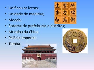 •   Unificou as letras;
•   Unidade de medidas;
•   Moeda;
•   Sistema de prefeituras e distritos;
•   Muralha da China
•   Palácio Imperial;
•   Tumba
 