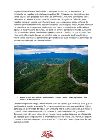 2
império. Essa seria uma das maiores construções da história da humanidade. A
construção da muralha foi iniciada no reinado de Qin Shihuang mas ela continuou por
várias etapas, este processo durou mais de 2.000 anos. A muralha acompanha vales,
montanhas e desertos e possui mais de 20 mil torres de vigilância. Construiu essa
muralha exigiu um esforço sobre humana, para isso, o imperador reuniu milhares de
homens que trabalharam como escravos seguindo uma disciplina militar, muitos morreram
de exaustão e seus corpos eram enterrados nos muros em construção, então não era
apenas a maior muralha do mundo, era também o maior cemitério do mundo. A muralha
não só serviu de defesa, mas também ajudou a unificar o império. Já que por cima dela
havia uma rota através da qual era possível viajar de uma ponta a outra no território.
Assim várias caravanas e comerciantes podiam transitar suas mercadorias sem medo de
ser surpreendidos por bandidos ou ladrões.
Fonte: https://goo.gl/G583iK
 No final, o muro tinha mais de 9 metros de altura e chegou a medir 7.300km,equivalente a toda
extensão da América do Sul.
Quando o imperador chegou no fim de seus dias, ele decidiu que sua morte tinha que ser
tão importante quanto a sua vida. Os chineses acreditavam que você pode levar objetos
consigo para o outro lado da vida, e Qin ShiHuang não ia levar pouca coisa. Ela mandou
construir uma tumba na qual colocou um exército de 8 mil estatuas de guerreiros
Terracota, mas não eram cópias de um mesmo molde, cada estatua era um cópia exata
de pessoas que acompanhavam o imperador quando ele estava vivo. Porém, se alguém
ousasse entrar na tumba para perturbar o sono do imperador, arcos disparavam flechas
automaticamente.
 