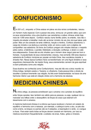 2
Em 551 a.C., enquanto a China estava em plena era dos reinos combatentes, nasceu
um homem muito especial. Com o passar dos anos, tornou-se um grande sábio, que com
os seus ensinamentos criou uma doutrina que caracteriza a cultura chinesa ainda hoje,
mais de 1.000 anos depois. Confúcio nasceu numa família pobre, no entanto, isso não o
impediu de estudar e trabalhar muito até se tornar ministro de uns dos reis que lutava pelo
poder. Mas um dia cansado de tanta violência, traição e mentira, Confúcio abandonou o
cargo de ministro e se dedicou a caminhar entre um reino e outro com o objetivo de
compartilhar sua sabedoria. Os livros de Confúcio pregam oito virtudes básicas: o respeito
pelos outros; a tolerância; o perdão; fidelidade; a devoção; confiança; o dever e o culto
aos antepassados. Essas são as oito virtudes que o homem deve seguir para ser bom e
honesto. A popularidade de seus ensinamentos cresceu, mas somente 350 anos depois a
sabedoria de Confúcio iria tornar-se popular em toda China. Isso aconteceu durante a
dinastia Han. Nessa época Confúcio havia se transformado em uma figura lendária e seus
seguidores chamavam-lhe de mestre Kong, seus ensinamentos serviam de guia espiritual
e eram praticados como uma religião.
Essa doutrina era conhecida como Confucionismo, mas ela não era a única reunião na
China Antiga, também existia o: Taoísmo e o Budismo. Cada pessoa tinha o direito de
escolher e praticar livremente sua religião. As três eram fundamentadas na busca de uma
harmonia interior que está em relação direta com a harmonia da natureza.
Na china antiga, as pessoas acreditavam que o universo era o produto do equilíbrio
entre forças opostas. Isso também era válido para as pessoas, ou seja, qualquer dor ou
mal-estar era reflexo entre o desequilíbrio de forças do corpo que estariam em
desarmonia com o universo.
A medicina tradicional chinesa é a ciência que busca recolocar o homem em estado de
equilíbrio e harmonia com a natureza, por exemplo, a cabeça é como o céu, os pés são
como a terra, os braços e a pernas são as 4 estações, a respiração é o vento, e o sangue
a chuva. Para estar sadio todas as forças deviam coexistir em harmonia, por isso os
médicos recorreriam frequentemente a extratos de ervas, frutos, grãos e minerais.
 