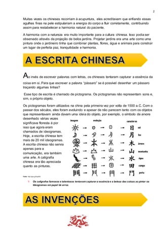 2
Muitas vezes os chineses recorriam à acupuntura, eles acreditavam que enfiando essas
agulhas finas na pele estipulariam a energia do corpo a fluir corretamente, contribuindo
assim para restabelecer a harmonia natural do paciente.
A harmonia com a natureza era muito importante para a cultura chinesa. Isso podia ser
observado através da projeção de belos jardins. Projetar jardins era uma arte como uma
pintura onde o jardineiro tinha que combinar plantas, flores, água e animais para construir
um lugar de perfeita paz, tranquilidade e harmonia.
Ao invés de escrever palavras com letras, os chineses tentaram capturar a essência da
coisa em si. Para que escrever a palavra “pássaro” se é possível desenhar um pássaro
traçando algumas linhas?
Esse tipo de escrita é chamado de pictograma. Os pictogramas não representam sons e,
sim, o próprio objeto.
Os pictogramas foram utilizados na china pela primeira vez por volta de 1500 a.C. Com o
passar dos séculos, eles foram evoluindo e apesar de não parecem tanto com os objetos
que representavam ainda davam uma ideia do objeto, por exemplo, o símbolo de arvore
desenhado várias vezes
significava floresta é por
isso que agora eram
chamados de ideogramas.
Hoje, a escrita chinesa tem
mais de 20 mil ideogramas.
A escrita chinesa não servia
apenas para a
comunicação, era também
uma arte. A caligrafia
chinesa era tão apreciada
quanto as pinturas.
Fonte: http://goo.gl/fuyA0S
 Os calígrafos famosos e talentosos tentavam capturar a essência e a beleza das coisas ao pintar os
Ideogramas em papel de arroz.
 