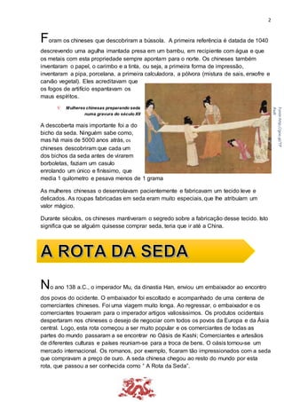 2
Foram os chineses que descobriram a bússola. A primeira referência é datada de 1040
descrevendo uma agulha imantada presa em um bambu, em recipiente com água e que
os metais com esta propriedade sempre apontam para o norte. Os chineses também
inventaram o papel, o carimbo e a tinta, ou seja, a primeira forma de impressão,
inventaram a pipa, porcelana, a primeira calculadora, a pólvora (mistura de sais, enxofre e
carvão vegetal). Eles acreditavam que
os fogos de artifício espantavam os
maus espíritos.
 Mulheres chinesas preparando seda
numa gravura do século XII
A descoberta mais importante foi a do
bicho da seda. Ninguém sabe como,
mas há mais de 5000 anos atrás, os
chineses descobriram que cada um
dos bichos da seda antes de virarem
borboletas, faziam um casulo
enrolando um único e finíssimo, que
media 1 quilometro e pesava menos de 1 grama
As mulheres chinesas o desenrolavam pacientemente e fabricavam um tecido leve e
delicados. As roupas fabricadas em seda eram muito especiais, que lhe atribuíam um
valor mágico.
Durante séculos, os chineses mantiveram o segredo sobre a fabricação desse tecido. Isto
significa que se alguém quisesse comprar seda, teria que ir até a China.
No ano 138 a.C., o imperador Mu, da dinastia Han, enviou um embaixador ao encontro
dos povos do ocidente. O embaixador foi escoltado e acompanhado de uma centena de
comerciantes chineses. Foi uma viagem muito longa. Ao regressar, o embaixador e os
comerciantes trouxeram para o imperador artigos valiosíssimos. Os produtos ocidentais
despertaram nos chineses o desejo de negociar com todos os povos da Europa e da Ásia
central. Logo, esta rota começou a ser muito popular e os comerciantes de todas as
partes do mundo passaram a se encontrar no Oásis de Kashi; Comerciantes e artesãos
de diferentes culturas e países reuniam-se para a troca de bens. O oásis tornou-se um
mercado internacional. Os romanos, por exemplo, ficaram tão impressionados com a seda
que compravam a preço de ouro. A seda chinesa chegou ao resto do mundo por esta
rota, que passou a ser conhecida como “ A Rota da Seda”.
Fonte:http://goo.gl/TP
Rxdt
 