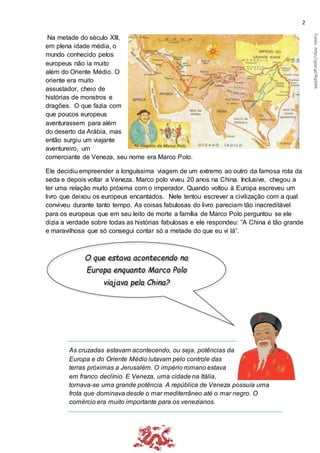 2
Na metade do século Xlll,
em plena idade média, o
mundo conhecido pelos
europeus não ia muito
além do Oriente Médio. O
oriente era muito
assustador, cheio de
histórias de monstros e
dragões. O que fazia com
que poucos europeus
aventurassem para além
do deserto da Arábia, mas
então surgiu um viajante
aventureiro, um
comerciante de Veneza, seu nome era Marco Polo.
Ele decidiu empreender a longuíssima viagem de um extremo ao outro da famosa rota da
seda e depois voltar a Veneza. Marco polo viveu 20 anos na China. Inclusive, chegou a
ter uma relação muito próxima com o imperador. Quando voltou à Europa escreveu um
livro que deixou os europeus encantados. Nele tentou escrever a civilização com a qual
conviveu durante tanto tempo. As coisas fabulosas do livro pareciam tão inacreditável
para os europeus que em seu leito de morte a família de Marco Polo perguntou se ele
dizia a verdade sobre todas as histórias fabulosas e ele respondeu: ”A China é tão grande
e maravilhosa que só consegui contar só a metade do que eu vi lá”.
As cruzadas estavam acontecendo, ou seja, potências da
Europa e do Oriente Médio lutavam pelo controle das
terras próximas a Jerusalém. O império romano estava
em franco declínio. E Veneza, uma cidade na Itália,
tornava-se uma grande potência. A república de Veneza possuía uma
frota que dominava desde o mar mediterrâneo até o mar negro. O
comércio era muito importante para os venezianos.
O que estava acontecendo na
Europa enquanto Marco Polo
viajava pela China?
Fonte:http://goo.gl/Rqib9A
 