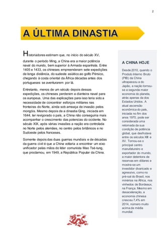 2
Historiadores estimam que, no início do século XV,
durante o período Ming, a China era a maior potência
naval do mundo, bem superior à Armada espanhola. Entre
1405 e 1433, os chineses empreenderam sete expedições
de longa distância, do sudeste asiático ao golfo Pérsico,
chegando à costa oriental da África décadas antes dos
portugueses se aventurarem por lá.
Entretanto, menos de um século depois dessas
expedições, os chineses perderam a dianteira naval para
os europeus. Uma das explicações para isso teria sido a
necessidade de concentrar esforços militares nas
fronteiras do Norte, ainda sob ameaça de invasão pelos
mongóis. Mesmo depois de a dinastia Qing, iniciada em
1644, ter revigorado o país, a China não conseguiria mais
acompanhar o crescimento das potencias do ocidente. No
século XIX, após várias invasões a nação era controlada
no Norte pelos alemães, no centro pelos britânicos e no
Sudoeste pelos franceses.
Somente depois das duas guerras mundiais e de décadas
da guerra civil é que a China voltaria a encontrar um eixo
unificador pelas mãos do líder comunista Mao Tsé-tung,
que proclamou, em 1949, a República Popular da China.
A CHINA HOJE
Desde 2010, quando o
Produto Interno Bruto
(PIB) da China
ultrapassou a do
Japão, a nação tornou-
se a segunda maior
economia do planeta,
atrás apenas da dos
Estados Unidos. A
atual ascensão
econômica do país,
iniciada no fim dos
anos 1970, pode ser
considerada uma
retomada da sua
condição de potência
global, que desfrutava
entre os séculos XIII e
XV. Tornou-se o
principal centro
manufatureiro e
exportador do mundo,
a maior detentora de
reservas em dólares e
mostra-se um
investidor divaricado e
agressivo, como no
pré-sal do Brasil, nos
minérios na África, nos
vinhedos de Bordeaux,
na França. Mesmo em
desaceleração, a
economia chinesa
cresceu 7,4% em
2014, número muito
acima da média
mundial.
 
