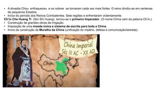 • A dinastia Chou enfraqueceu e os nobres se tornaram cada vez mais fortes. O reino dividiu-se em centenas
de pequenos Estados.
• Início do período dos Reinos Combatentes. Sete regiões e enfrentaram violentamente.
Ch’in Che Huang Ti (Qin Shi Huang) tornou-se o primeiro Imperador. (O nome China vem da palavra Ch’in,)
• Construção de grandes obras de irrigação.
• Imposição de uma moeda única e sistema de escrita para toda a China.
• Início da construção da Muralha da China (unificação do império, defesa e comunicação/estrada).
 